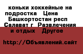 коньки хоккейные на подростка › Цена ­ 700 - Башкортостан респ., Салават г. Развлечения и отдых » Другое   